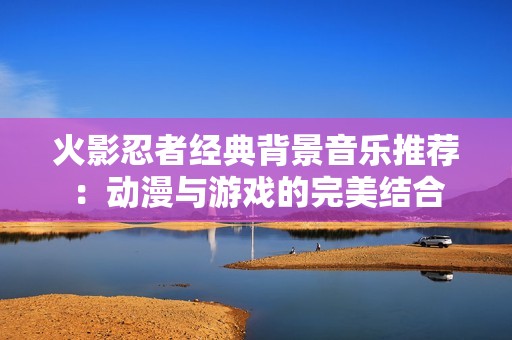 火影忍者经典背景音乐推荐：动漫与游戏的完美结合