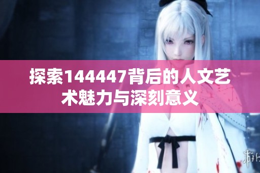 探索144447背后的人文艺术魅力与深刻意义