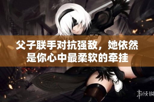 父子联手对抗强敌，她依然是你心中最柔软的牵挂