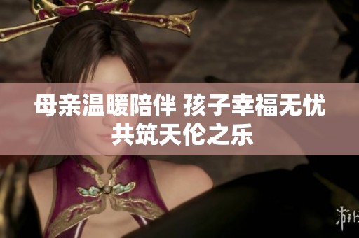 母亲温暖陪伴 孩子幸福无忧 共筑天伦之乐