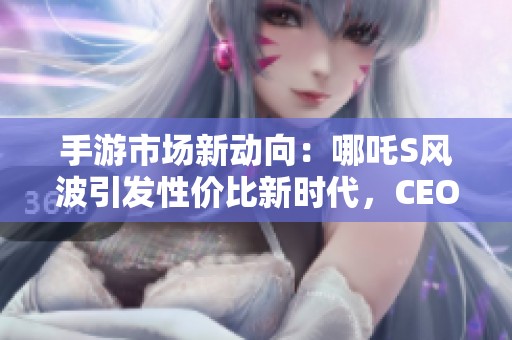 手游市场新动向：哪吒S风波引发性价比新时代，CEO承诺全面补偿