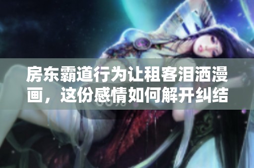 房东霸道行为让租客泪洒漫画，这份感情如何解开纠结