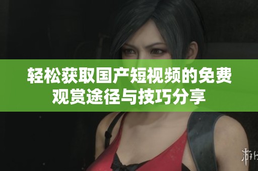 轻松获取国产短视频的免费观赏途径与技巧分享