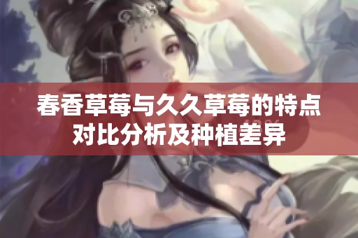 春香草莓与久久草莓的特点对比分析及种植差异