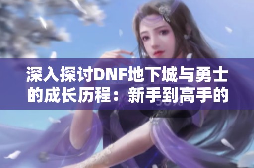 深入探讨DNF地下城与勇士的成长历程：新手到高手的全方位攻略与冒险