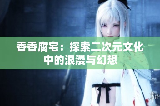 香香腐宅：探索二次元文化中的浪漫与幻想