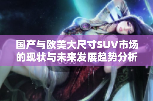 国产与欧美大尺寸SUV市场的现状与未来发展趋势分析