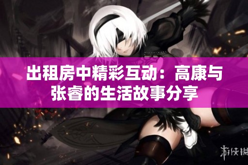 出租房中精彩互动：高康与张睿的生活故事分享