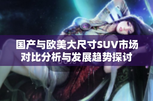 国产与欧美大尺寸SUV市场对比分析与发展趋势探讨