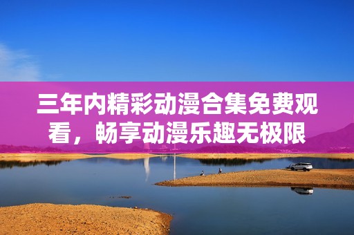 三年内精彩动漫合集免费观看，畅享动漫乐趣无极限