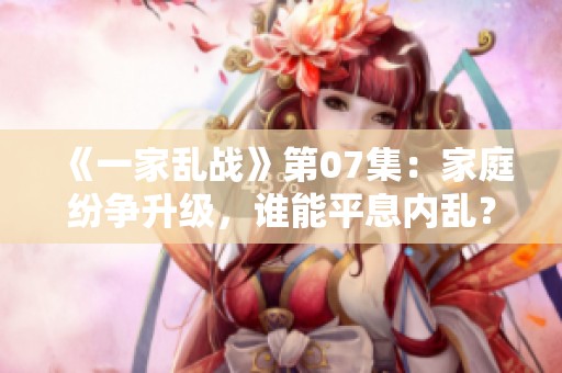 《一家乱战》第07集：家庭纷争升级，谁能平息内乱？