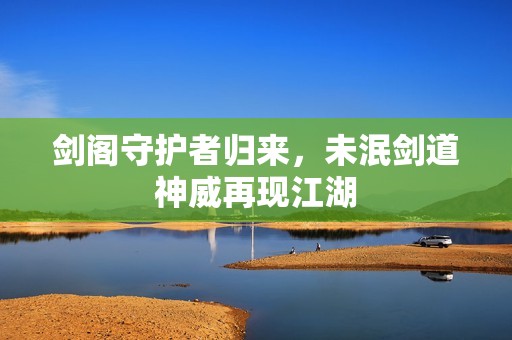 剑阁守护者归来，未泯剑道神威再现江湖