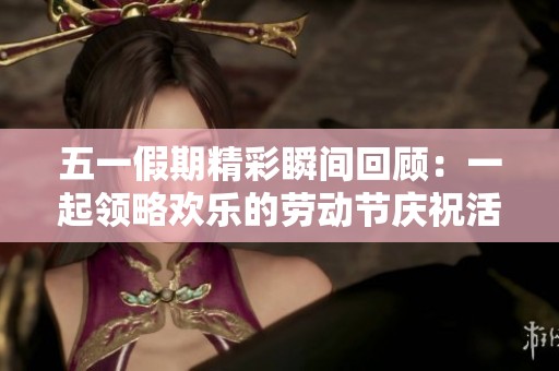 五一假期精彩瞬间回顾：一起领略欢乐的劳动节庆祝活动