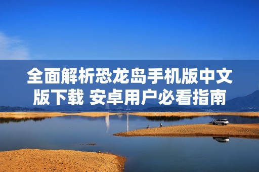全面解析恐龙岛手机版中文版下载 安卓用户必看指南