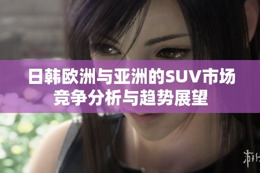 日韩欧洲与亚洲的SUV市场竞争分析与趋势展望