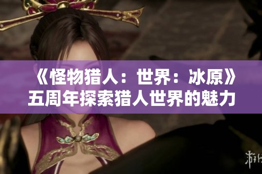 《怪物猎人：世界：冰原》五周年探索猎人世界的魅力与创新之旅