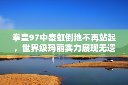 拳皇97中秦虹倒地不再站起，世界级玛丽实力展现无遗!