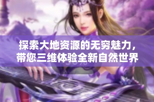探索大地资源的无穷魅力，带您三维体验全新自然世界