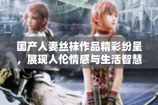 国产人妻丝袜作品精彩纷呈，展现人伦情感与生活智慧
