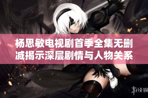杨思敏电视剧首季全集无删减揭示深层剧情与人物关系