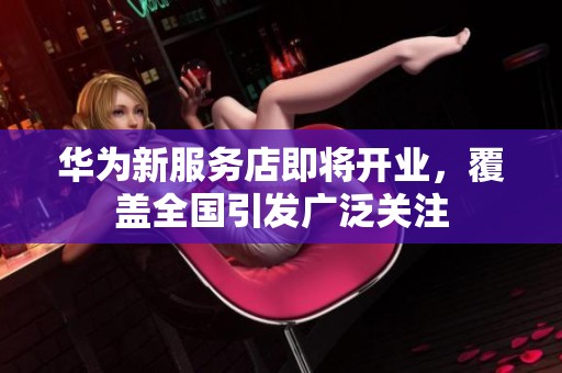 华为新服务店即将开业，覆盖全国引发广泛关注