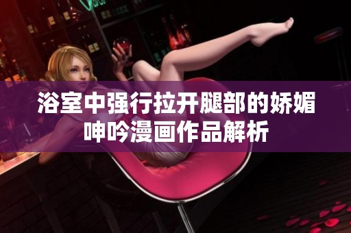 浴室中强行拉开腿部的娇媚呻吟漫画作品解析