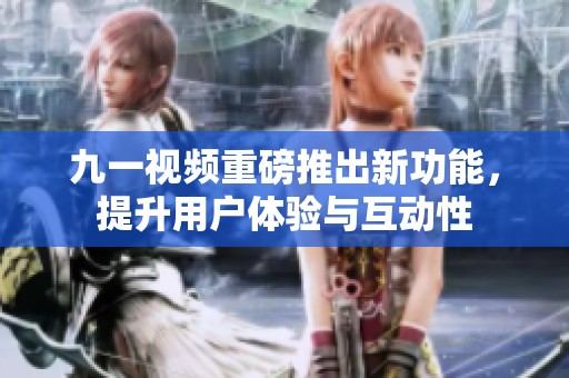 九一视频重磅推出新功能，提升用户体验与互动性