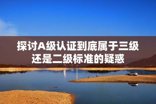 探讨A级认证到底属于三级还是二级标准的疑惑