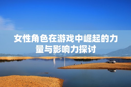 女性角色在游戏中崛起的力量与影响力探讨