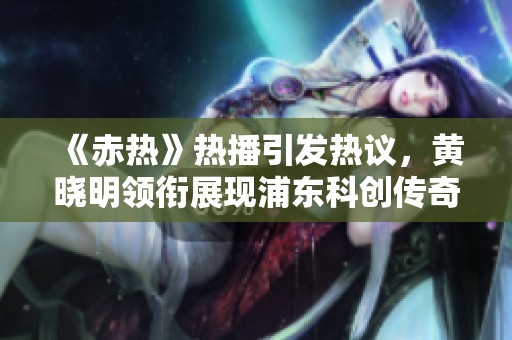 《赤热》热播引发热议，黄晓明领衔展现浦东科创传奇