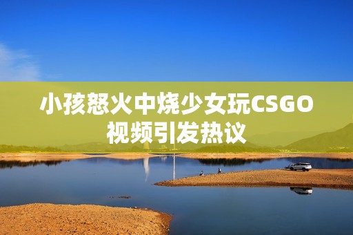 小孩怒火中烧少女玩CSGO视频引发热议