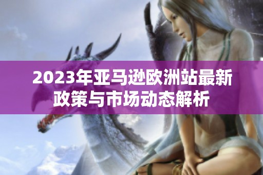 2023年亚马逊欧洲站最新政策与市场动态解析