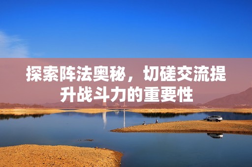 探索阵法奥秘，切磋交流提升战斗力的重要性