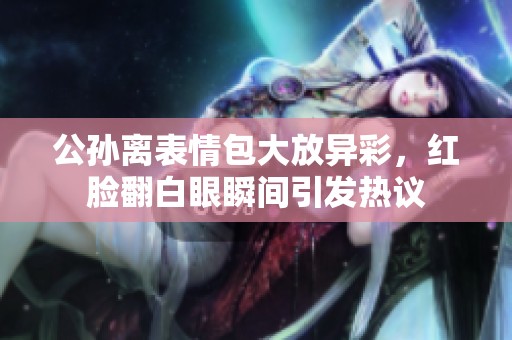 公孙离表情包大放异彩，红脸翻白眼瞬间引发热议