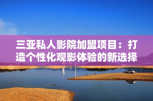 三亚私人影院加盟项目：打造个性化观影体验的新选择