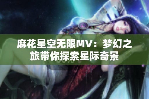 麻花星空无限MV：梦幻之旅带你探索星际奇景