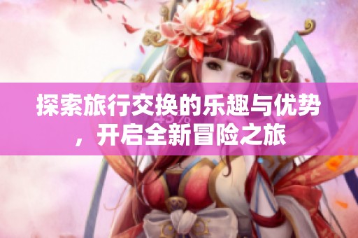 探索旅行交换的乐趣与优势，开启全新冒险之旅