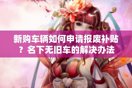 新购车辆如何申请报废补贴？名下无旧车的解决办法