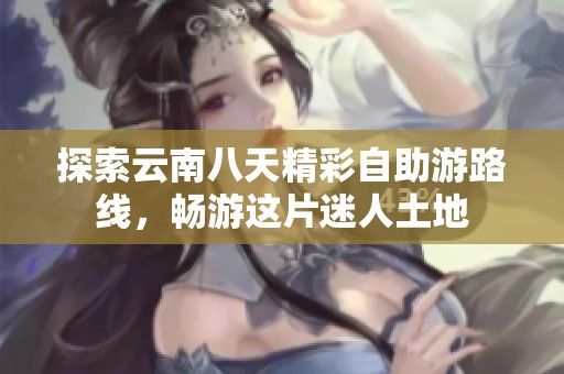 探索云南八天精彩自助游路线，畅游这片迷人土地
