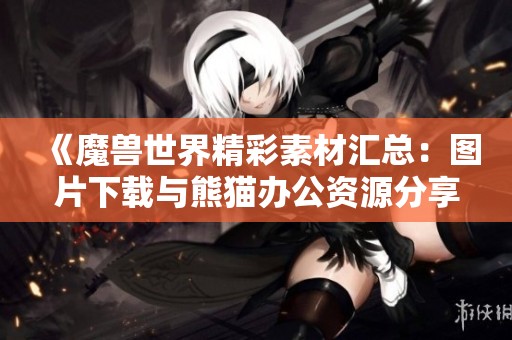 《魔兽世界精彩素材汇总：图片下载与熊猫办公资源分享》