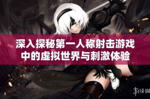 深入探秘第一人称射击游戏中的虚拟世界与刺激体验