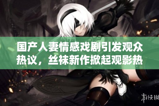 国产人妻情感戏剧引发观众热议，丝袜新作掀起观影热潮