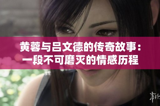 黄蓉与吕文德的传奇故事：一段不可磨灭的情感历程