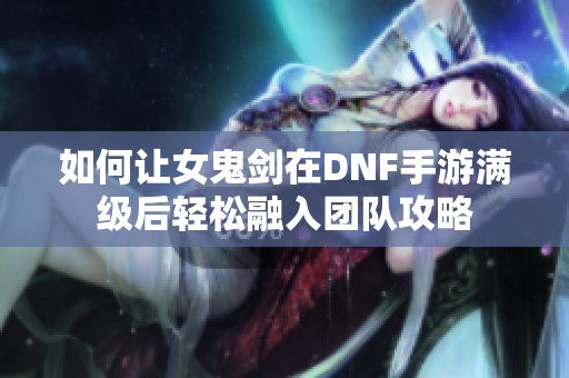 如何让女鬼剑在DNF手游满级后轻松融入团队攻略