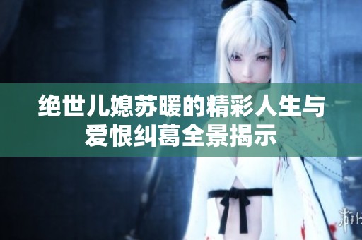 绝世儿媳苏暖的精彩人生与爱恨纠葛全景揭示