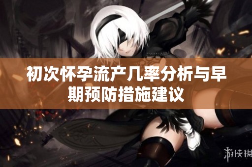 初次怀孕流产几率分析与早期预防措施建议