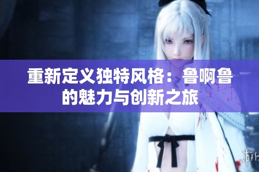 重新定义独特风格：鲁啊鲁的魅力与创新之旅