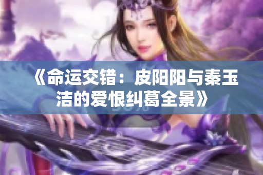 《命运交错：皮阳阳与秦玉洁的爱恨纠葛全景》