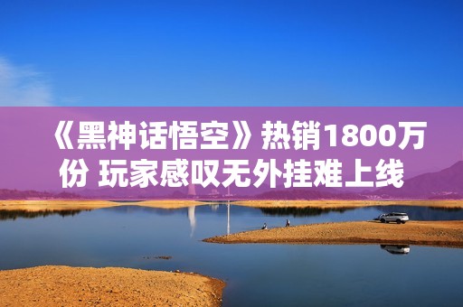 《黑神话悟空》热销1800万份 玩家感叹无外挂难上线