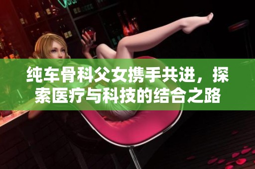 纯车骨科父女携手共进，探索医疗与科技的结合之路